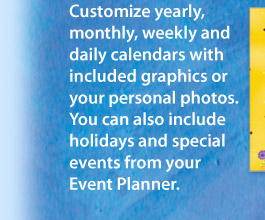 Customize yearly, monthly, weekly and daily calendars with included graphics or your personal photos. You can also include holidays and special events from your Event Planner.